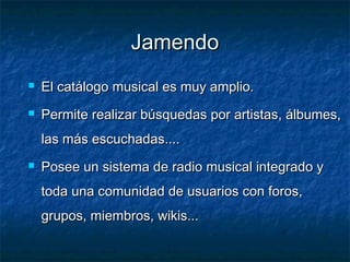 Jamendo
   El catálogo musical es muy amplio.
   Permite realizar búsquedas por artistas, álbumes,
    las más escuchadas....
   Posee un sistema de radio musical integrado y
    toda una comunidad de usuarios con foros,
    grupos, miembros, wikis...
 