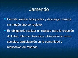 Jamendo
   Permite realizar búsquedas y descargar música
    sin ningún tipo de registro.
   Es obligatorio realizar un registro para la creación
    de listas, álbumes favoritos, utilización de redes
    sociales, participación en la comunidad y
    realización de reseñas.
 