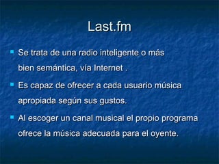 Last.fm
   Se trata de una radio inteligente o más
    bien semántica, vía Internet .
   Es capaz de ofrecer a cada usuario música
    apropiada según sus gustos.
   Al escoger un canal musical el propio programa
    ofrece la música adecuada para el oyente.
 