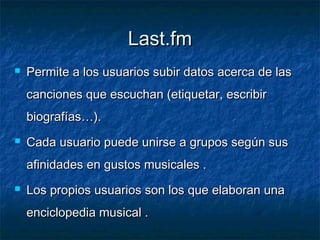 Last.fm
   Permite a los usuarios subir datos acerca de las
    canciones que escuchan (etiquetar, escribir
    biografías…).
   Cada usuario puede unirse a grupos según sus
    afinidades en gustos musicales .
   Los propios usuarios son los que elaboran una
    enciclopedia musical .
 