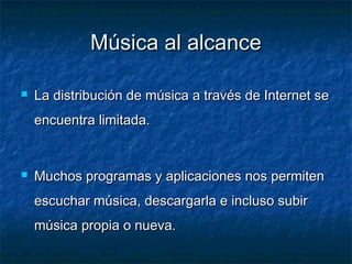 Música al alcance

   La distribución de música a través de Internet se
    encuentra limitada.


   Muchos programas y aplicaciones nos permiten
    escuchar música, descargarla e incluso subir
    música propia o nueva.
 
