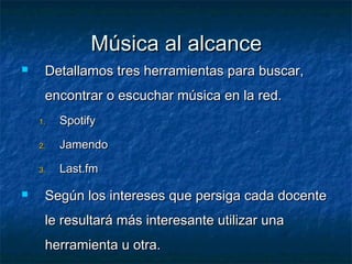 Música al alcance
    Detallamos tres herramientas para buscar,
     encontrar o escuchar música en la red.
    1.   Spotify

    2.   Jamendo

    3.   Last.fm

    Según los intereses que persiga cada docente
     le resultará más interesante utilizar una
     herramienta u otra.
 
