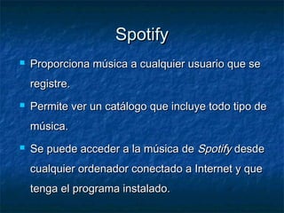 Spotify
   Proporciona música a cualquier usuario que se
    registre.
   Permite ver un catálogo que incluye todo tipo de
    música.
   Se puede acceder a la música de Spotify desde
    cualquier ordenador conectado a Internet y que
    tenga el programa instalado.
 