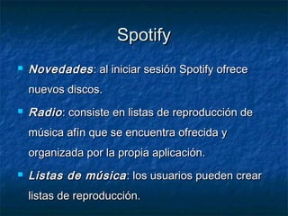 Spotify
   Novedades : al iniciar sesión Spotify ofrece
    nuevos discos.
   Radio : consiste en listas de reproducción de
    música afín que se encuentra ofrecida y
    organizada por la propia aplicación.
   Listas de música : los usuarios pueden crear
    listas de reproducción.
 