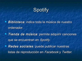 Spotify

   Biblioteca : indica toda la música de nuestro
    ordenador.
   Tienda de música : permite adquirir canciones
    que se encuentran en Spotify.
   Redes sociales : puede publicar nuestras
    listas de reproducción en Facebook y Twitter.
 