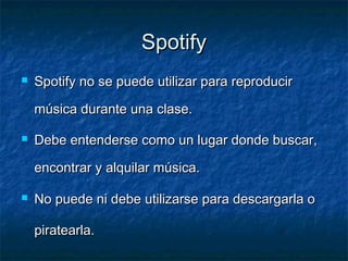 Spotify
   Spotify no se puede utilizar para reproducir

    música durante una clase.

   Debe entenderse como un lugar donde buscar,

    encontrar y alquilar música.

   No puede ni debe utilizarse para descargarla o

    piratearla.
 