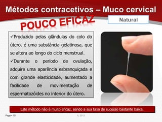 Métodos contracetivos – Muco cervical


    Produzido pelas glândulas do colo do
    útero, é uma substância gelatinosa, que
    se altera ao longo do ciclo menstrual.
    Durante        o      período   de     ovulação,
    adquire uma aparência esbranquiçada e
    com grande elasticidade, aumentado a
    facilidade        de      movimentação              de
    espermatozóides no interior do útero.


            Este método não é muito eficaz, sendo a sua taxa de sucesso bastante baixa.
Page  10                                     IL 2012
 