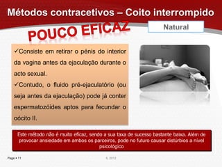 Métodos contracetivos – Coito interrompido


    Consiste em retirar o pénis do interior
    da vagina antes da ejaculação durante o
    acto sexual.
    Contudo, o fluido pré-ejaculatório (ou
    seja antes da ejaculação) pode já conter
    espermatozóides aptos para fecundar o
    oócito II.

      Este método não é muito eficaz, sendo a sua taxa de sucesso bastante baixa. Além de
       provocar ansiedade em ambos os parceiros, pode no futuro causar distúrbios a nível
                                          psicológico

Page  11                                    IL 2012
 