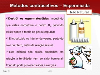 Métodos contracetivos – Espermicida

   Destrói os espermatozóides impedindo

   que estes encontrem o oócito II, podendo

   existir sobre a forma de gel ou espuma;

    É introduzido no interior da vagina, perto do

   colo do útero, antes da relação sexual;

    Este método não coloca problemas em

   relação à fertilidade nem ao ciclo hormonal.

   Contudo pode provocar lesões e alergias.
Page  14                            IL 2012
 