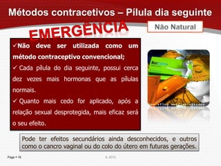Métodos contracetivos – Pílula dia seguinte


   Não         deve    ser   utilizada   como      um
   método contraceptivo convencional;
    Cada pílula do dia seguinte, possui cerca
   dez vezes mais hormonas que as pílulas
   normais.
    Quanto mais cedo for aplicado, após a
   relação sexual desprotegida, mais eficaz será
   o seu efeito.

            Pode ter efeitos secundários ainda desconhecidos, e outros
            como o cancro vaginal ou do colo do útero em futuras gerações.
Page  16                                 IL 2012
 