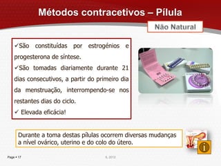 Métodos contracetivos – Pílula


    São constituídas por estrogénios e
    progesterona de síntese.
    São tomadas diariamente durante 21
    dias consecutivos, a partir do primeiro dia
    da menstruação, interrompendo-se nos
    restantes dias do ciclo.
     Elevada eficácia!


       Durante a toma destas pílulas ocorrem diversas mudanças
       a nível ovárico, uterino e do colo do útero.

Page  17                             IL 2012
 