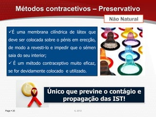 Métodos contracetivos – Preservativo


  É uma membrana cilíndrica de látex que
  deve ser colocada sobre o pénis em erecção,
  de modo a revesti-lo e impedir que o sémen
  saia do seu interior;
   É um método contraceptivo muito eficaz,
  se for devidamente colocado e utilizado.



                          Único que previne o contágio e
                               propagação das IST!
Page  20                          IL 2012
 