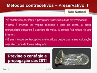 Métodos contracetivos – Preservativo 


  É constituído por látex e possui anéis nas suas duas extremidades;
   Uma é inserida na vagina tapando o colo do útero, a outra
  extremidade ajusta-se à abertura da vulva. O sémen fica retido no seu
  interior;
  É um método contraceptivo muito eficaz desde que a sua colocação
  seja efectuada de forma adequada;



       Previne o contágio e
       propagação das IST!

Page  21                          IL 2012
 