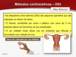 Métodos contracetivos – DIU


  Os Dispositivos Intra Uterinos (DIU) são pequenos aparelhos que são
  colocados no interior do útero;
   É flexível, constituído por cobre e plástico com cerca de 3 cm,
  podendo alguns ter hormonas na sua constituição;
   É um método muito eficaz cria um ambiente que dificulta a
  fecundação e/ou nidação do ovo.

       Deve ser colocado por um médico!




Page  22                           IL 2012
 