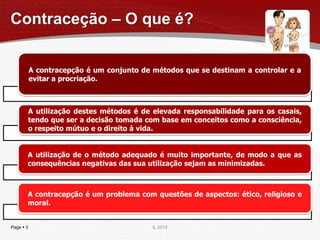 Contraceção – O que é?


           A contracepção é um conjunto de métodos que se destinam a controlar e a
           evitar a procriação.



       A utilização destes métodos é de elevada responsabilidade para os casais,
       tendo que ser a decisão tomada com base em conceitos como a consciência,
       o respeito mútuo e o direito à vida.


       A utilização de o método adequado é muito importante, de modo a que as
       consequências negativas das sua utilização sejam as minimizadas.



       A contracepção é um problema com questões de aspectos: ético, religioso e
       moral.


Page  3                                   IL 2012
 