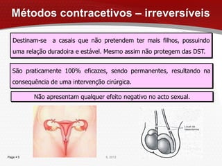 Métodos contracetivos – irreversíveis

   Destinam-se a casais que não pretendem ter mais filhos, possuindo
   uma relação duradoira e estável. Mesmo assim não protegem das DST.


   São praticamente 100% eficazes, sendo permanentes, resultando na
   consequência de uma intervenção cirúrgica.

           Não apresentam qualquer efeito negativo no acto sexual.




Page  5                            IL 2012
 