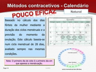 Métodos contracetivos - Calendário

  Baseado no cálculo dos dias
  férteis da mulher mediante a
  duração dos ciclos menstruais e a
  previsão       do      momento         da
  ovulação. Este cálculo baseia-se
  num ciclo menstrual de 28 dias,
  avaliado sempre nas mesmas
  condições.

    Nota: O primeiro dia do ciclo é o primeiro dia em
              que aparece a menstruação.

Page  8                                      IL 2012
 