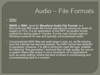 Audio – File FormatsWAVWAVE or WAV, short for Waveform Audio File Format, is a Microsoft and IBM audio file format standard for storing an audio bit stream on PCs. It is an application of the RIFF bit stream format method for storing data in “chunks. It is the main format used on Windows systems for raw and typically uncompressed audio. Uncompressed WAV files are quite large in size, so, as file sharing over the Internet has become popular, the WAV format has declined in popularity. However, it is still a commonly used file type, suitable for retaining “first generation” archived files of high quality, for use on a system where disk space is not a constraint, or in applications such as audio editing, where the time involved in compressing and uncompressing data is a concern.