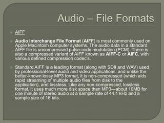 Audio – File FormatsAIFFAudio Interchange File Format (AIFF) is most commonly used on Apple Macintosh computer systems. The audio data in a standard AIFF file is uncompressed pulse-code modulation (PCM). There is also a compressed variant of AIFF known as AIFF-C or AIFC, with various defined compression codec's.Standard AIFF is a leading format (along with SDII and WAV) used by professional-level audio and video applications, and unlike the better-known lossy MP3 format, it is non-compressed (which aids rapid streaming of multiple audio files from disk to the application), and lossless. Like any non-compressed, lossless format, it uses much more disk space than MP3—about 10MB for one minute of stereo audio at a sample rate of 44.1 kHz and a sample size of 16 bits. 