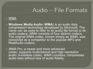 Audio – File FormatsWMAWindows Media Audio (WMA) is an audio data compression technology developed by Microsoft. The name can be used to refer to its audio file format or its audio codecs. WMA consists of four distinct codecs. The original WMA codec, known simply as WMA, was conceived as a competitor to the popular MP3 and RealAudio codecs. WMA Pro, a newer and more advanced codec, supports multichannel and high resolution audio. A lossless codec, WMA Lossless, compresses audio data without loss of audio fidelity.