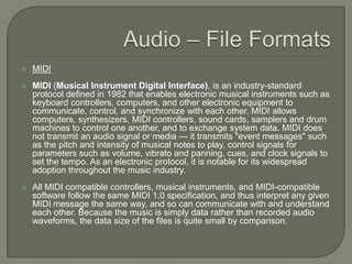 Audio – File FormatsMIDIMIDI (Musical Instrument Digital Interface), is an industry-standard protocol defined in 1982 that enables electronic musical instruments such as keyboard controllers, computers, and other electronic equipment to communicate, control, and synchronize with each other. MIDI allows computers, synthesizers, MIDI controllers, sound cards, samplers and drum machines to control one another, and to exchange system data. MIDI does not transmit an audio signal or media — it transmits "event messages" such as the pitch and intensity of musical notes to play, control signals for parameters such as volume, vibrato and panning, cues, and clock signals to set the tempo. As an electronic protocol, it is notable for its widespread adoption throughout the music industry.All MIDI compatible controllers, musical instruments, and MIDI-compatible software follow the same MIDI 1.0 specification, and thus interpret any given MIDI message the same way, and so can communicate with and understand each other. Because the music is simply data rather than recorded audio waveforms, the data size of the files is quite small by comparison.