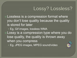 Lossy? Lossless?Lossless is a compression format where you don’t lose quality because the quality is stored for laterEg, Gif images, lossless WMALossy is a compression type where you do lose quality, the quality is thrown away when you compressEg, JPEG images, MPEG sound/video