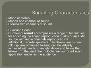 Sampling CharacteristicsMono or stereoMono= one channel of soundStereo= two channels of soundSurround Sound:Surround soundencompasses a range of techniques for enriching the sound reproduction quality of an audio source with audio channels reproduced via additional, discrete speakers. The three-dimensional (3D) sphere of human hearing can be virtually achieved with audio channels above and below the listener. To that end, the multichannel surround sound application encircles the audience
