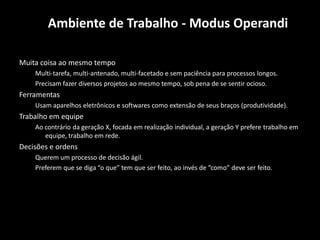 Ambiente de Trabalho - Modus Operandi

Muita coisa ao mesmo tempo
    Multi-tarefa, multi-antenado, multi-facetado e sem paciência para processos longos.
    Precisam fazer diversos projetos ao mesmo tempo, sob pena de se sentir ocioso.
Ferramentas
    Usam aparelhos eletrônicos e softwares como extensão de seus braços (produtividade).
Trabalho em equipe
    Ao contrário da geração X, focada em realização individual, a geração Y prefere trabalho em
       equipe, trabalho em rede.
Decisões e ordens
    Querem um processo de decisão ágil.
    Preferem que se diga “o que” tem que ser feito, ao invés de “como” deve ser feito.
 