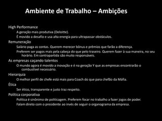 Ambiente de Trabalho – Ambições

High Performance
        A geração mais produtiva (Deloitte).
        É movido a desafio e usa alta energia para ultrapassar obstáculos.
Remuneração
        Salário paga as contas. Querem merecer bônus e prêmios que farão a diferença.
        Preferem ser pagos mais pela cabeça do que pelo traseiro. Querem fazer à sua maneira, no seu
            horário. Em contrapartida são muito responsáveis.
As empresas caçando talentos
        O mundo agora é movido a inovação e é na geração Y que as empresas encontrarão o
           combustível necessário.
Hierarquia
        O melhor perfil de chefe está mais para Coach do que para chefão da Máfia.
Ética
        Ser ético, transparente e justo traz respeito.
Política corporativa
        Política é sinônimo de politicagem. Preferem focar no trabalho a fazer jogos de poder.
        Falam direto com o presidente ao invés de seguir o organograma da empresa.
 