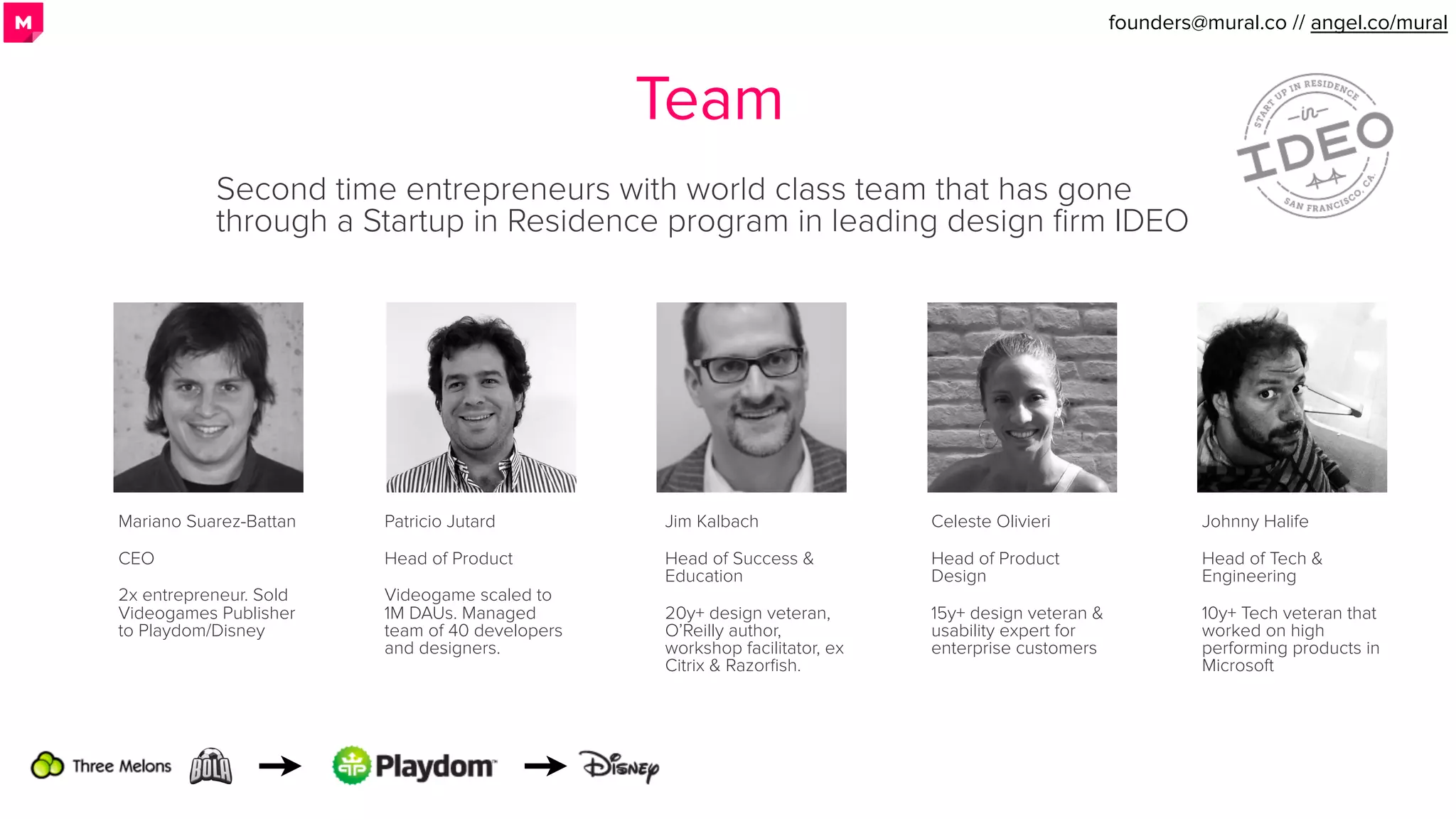 Second time entrepreneurs with world class team that has gone
through a Startup in Residence program in leading design ﬁrm IDEO
Mariano Suarez-Battan
CEO
2x entrepreneur. Sold
Videogames Publisher
to Playdom/Disney
Patricio Jutard
Head of Product
Videogame scaled to
1M DAUs. Managed
team of 40 developers
and designers.
Team
Jim Kalbach
Head of Success &
Education
20y+ design veteran,
O’Reilly author,
workshop facilitator, ex
Citrix & Razorﬁsh.
Johnny Halife
Head of Tech &
Engineering
10y+ Tech veteran that
worked on high
performing products in
Microsoft
Celeste Olivieri
Head of Product
Design
15y+ design veteran &
usability expert for
enterprise customers
founders@mural.co // angel.co/mural.
 