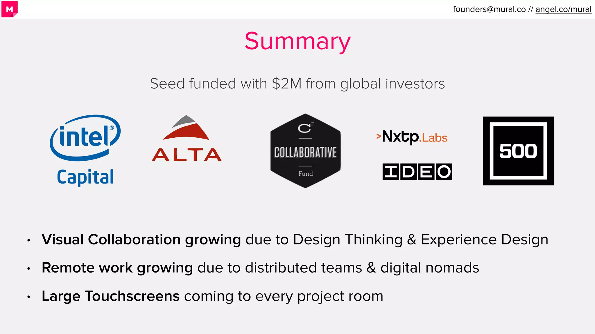 Summary
Seed funded with $2M from global investors
• Visual Collaboration growing due to Design Thinking & Experience Design
• Remote work growing due to distributed teams & digital nomads
• Large Touchscreens coming to every project room
founders@mural.co // angel.co/mural.
 