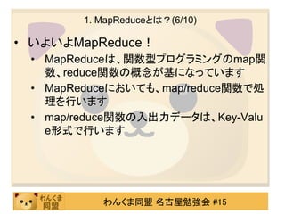 1. MapReduceとは？(6/10)

• いよいよMapReduce！
 • MapReduceは、関数型プログラミングのmap関
   数、reduce関数の概念が基になっています
 • MapReduceにおいても、map/reduce関数で処
   理を行います
 • map/reduce関数の入出力データは、Key-Valu
   e形式で行います




          わんくま同盟 名古屋勉強会 #15
 