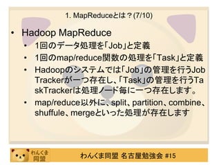 1. MapReduceとは？(7/10)

• Hadoop MapReduce
  • 1回のデータ処理を「Job」と定義
  • 1回のmap/reduce関数の処理を「Task」と定義
  • Hadoopのシステムでは「Job」の管理を行うJob
    Trackerが一つ存在し、「Task」の管理を行うTa
    skTrackerは処理ノード毎に一つ存在します。
  • map/reduce以外に、split、partition、combine、
    shuffule、mergeといった処理が存在します



              わんくま同盟 名古屋勉強会 #15
 