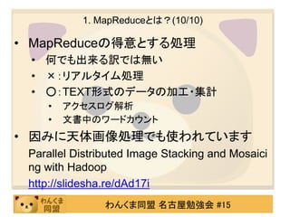 1. MapReduceとは？(10/10)

• MapReduceの得意とする処理
 • 何でも出来る訳では無い
 • ×：リアルタイム処理
 • ○：TEXT形式のデータの加工・集計
    •   アクセスログ解析
    •   文書中のワードカウント
• 因みに天体画像処理でも使われています
 Parallel Distributed Image Stacking and Mosaici
 ng with Hadoop
 http://slidesha.re/dAd17i
                わんくま同盟 名古屋勉強会 #15
 