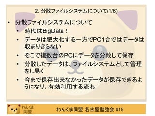 2. 分散ファイルシステムについて(1/6)

• 分散ファイルシステムについて
  • 時代はBigData！
  • データは肥大化する一方でPC1台ではデータは
    収まりきらない
  • そこで複数台のPCにデータを分散して保存
  • 分散したデータは、ファイルシステムとして管理
    をし易く
  • 今まで保存出来なかったデータが保存できるよ
    うになり、有効利用する流れ


          わんくま同盟 名古屋勉強会 #15
 