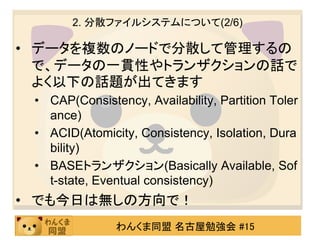 2. 分散ファイルシステムについて(2/6)

• データを複数のノードで分散して管理するの
  で、データの一貫性やトランザクションの話で
  よく以下の話題が出てきます
 • CAP(Consistency, Availability, Partition Toler
   ance)
 • ACID(Atomicity, Consistency, Isolation, Dura
   bility)
 • BASEトランザクション(Basically Available, Sof
   t-state, Eventual consistency)
• でも今日は無しの方向で！
               わんくま同盟 名古屋勉強会 #15
 