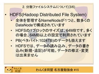 2. 分散ファイルシステムについて(3/6)

• HDFS(Hadoop Distributed File System)
  • 全体を管理するNameNodeが１つと、数多くの
    DataNodeで構成されています
  • HDFSの１ブロックのサイズは、64MBです。多く
    の場合、64MB以上の設定で利用されています
  • PB(ペタバイト:1024TB)のデータも扱えます
  • HDFSでは、データの読み込み、データの書き
    込み(新規・追記)が可能。データの修正・変更
    は出来ません


              わんくま同盟 名古屋勉強会 #15
 