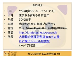 自己紹介

•   H/N   You&I(読み：ユーアンドアイ)
•   出身    生まれも育ちも名古屋市
•   年齢    30代前半
•   本職    商学部出身の職業プログラマ
•   言語    C++, VisualBasic 6.0, 日本語COBOL
•   日記    http://d.hatena.ne.jp/youandi/
•   所属    大規模分散技術勉強会in名古屋
          名古屋アジャイル勉強会
          わんくま同盟

               わんくま同盟 名古屋勉強会 #15
 