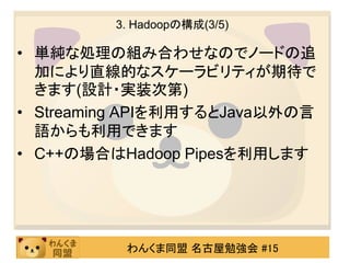 3. Hadoopの構成(3/5)

• 単純な処理の組み合わせなのでノードの追
  加により直線的なスケーラビリティが期待で
  きます(設計・実装次第)
• Streaming APIを利用するとJava以外の言
  語からも利用できます
• C++の場合はHadoop Pipesを利用します




          わんくま同盟 名古屋勉強会 #15
 