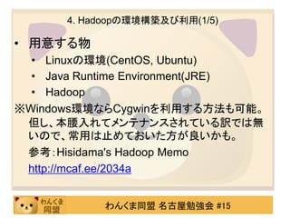 4. Hadoopの環境構築及び利用(1/5)

• 用意する物
  • Linuxの環境(CentOS, Ubuntu)
  • Java Runtime Environment(JRE)
  • Hadoop
※Windows環境ならCygwinを利用する方法も可能。
 但し、本腰入れてメンテナンスされている訳では無
 いので、常用は止めておいた方が良いかも。
 参考：Hisidama's Hadoop Memo
 http://mcaf.ee/2034a


            わんくま同盟 名古屋勉強会 #15
 