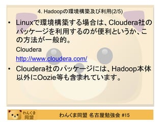4. Hadoopの環境構築及び利用(2/5)

• Linuxで環境構築する場合は、Cloudera社の
  パッケージを利用するのが便利というか、こ
  の方法が一般的。
 Cloudera
 http://www.cloudera.com/
• Cloudera社のパッケージには、Hadoop本体
  以外にOozie等も含まれています。




               わんくま同盟 名古屋勉強会 #15
 