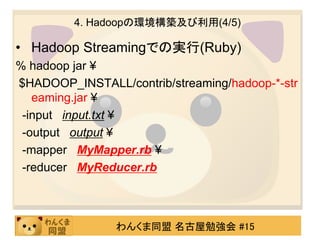 4. Hadoopの環境構築及び利用(4/5)

• Hadoop Streamingでの実行(Ruby)
% hadoop jar ¥
$HADOOP_INSTALL/contrib/streaming/hadoop-*-str
   eaming.jar ¥
 -input input.txt ¥
 -output output ¥
 -mapper MyMapper.rb ¥
 -reducer MyReducer.rb



                わんくま同盟 名古屋勉強会 #15
 