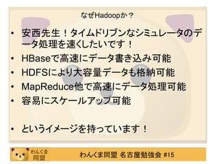 なぜHadoopか？

• 安西先生！タイムドリブンなシミュレータのデ
  ータ処理を速くしたいです！
• HBaseで高速にデータ書き込み可能
• HDFSにより大容量データも格納可能
• MapReduce他で高速にデータ処理可能
• 容易にスケールアップ可能

• というイメージを持っています！

        わんくま同盟 名古屋勉強会 #15
 