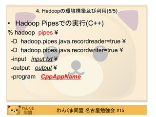 4. Hadoopの環境構築及び利用(5/5)

• Hadoop Pipesでの実行(C++)
% hadoop pipes ¥
 -D hadoop.pipes.java.recordreader=true ¥
 -D hadoop.pipes.java.recordwriter=true ¥
 -input input.txt ¥
 -output output ¥
 -program CppAppName




                わんくま同盟 名古屋勉強会 #15
 