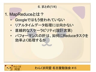 6. まとめ(1/4)

1. MapReduceとは？
  •   Googleではもう使われていない
  •   リアルタイムデータ処理には向かない
  •   直線的なスケーラビリティ(設計次第)
  •   パフォーマンスの肝は、如何にReduceタスクを
      効率よく処理するか




            わんくま同盟 名古屋勉強会 #15
 