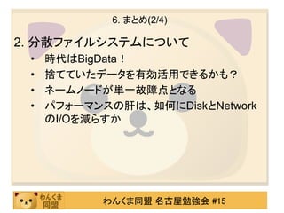 6. まとめ(2/4)

2. 分散ファイルシステムについて
 •   時代はBigData！
 •   捨てていたデータを有効活用できるかも？
 •   ネームノードが単一故障点となる
 •   パフォーマンスの肝は、如何にDiskとNetwork
     のI/Oを減らすか




            わんくま同盟 名古屋勉強会 #15
 
