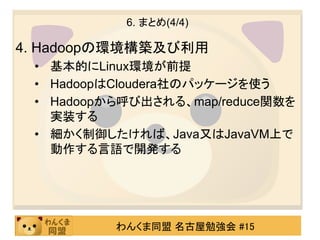 6. まとめ(4/4)

4. Hadoopの環境構築及び利用
 • 基本的にLinux環境が前提
 • HadoopはCloudera社のパッケージを使う
 • Hadoopから呼び出される、map/reduce関数を
   実装する
 • 細かく制御したければ、Java又はJavaVM上で
   動作する言語で開発する




          わんくま同盟 名古屋勉強会 #15
 