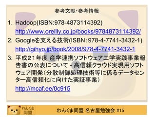 参考文献・参考情報

1. Hadoop(ISBN:978-4873114392)
   http://www.oreilly.co.jp/books/9784873114392/
2. Googleを支える技術(ISBN：978-4-7741-3432-1)
   http://gihyo.jp/book/2008/978-4-7741-3432-1
3. 平成２１年度 産学連携ソフトウェア工学実践事業報
   告書の公表について - 高信頼クラウド実現用ソフト
   ウェア開発（分散制御処理技術等に係るデータセン
   ター高信頼化に向けた実証事業）
   http://mcaf.ee/0c915


                 わんくま同盟 名古屋勉強会 #15
 
