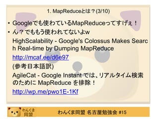 1. MapReduceとは？(3/10)

• Googleでも使わているMapReduceってすげぇ！
• ん？でももう使われてないよw
  HighScalability - Google's Colossus Makes Searc
  h Real-time by Dumping MapReduce
  http://mcaf.ee/d6e97
  (参考日本語訳)
  AgileCat - Google Instant では、リアルタイム検索
  のために MapReduce を排除！
  http://wp.me/pwo1E-1Kf


                 わんくま同盟 名古屋勉強会 #15
 