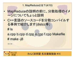 1. MapReduceとは？(4/10)

• MapReduceの説明の前に、分散処理のイメ
  ージについてちょっと説明
• C++言語のソースコードを分散コンパイルす
  る事例で紹介します(distcc等)
  # ls
  a.cpp b.cpp d.cpp e.cpp f.cpp Makefile
  # make -j8
  ・・・

              わんくま同盟 名古屋勉強会 #15
 
